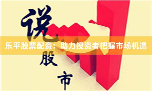 乐平股票配资：助力投资者把握市场机遇