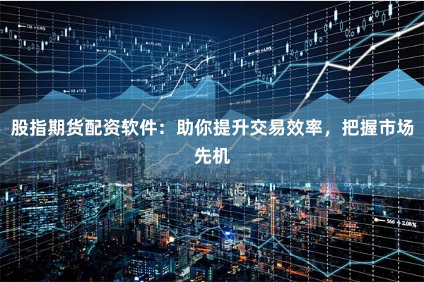 股指期货配资软件：助你提升交易效率，把握市场先机