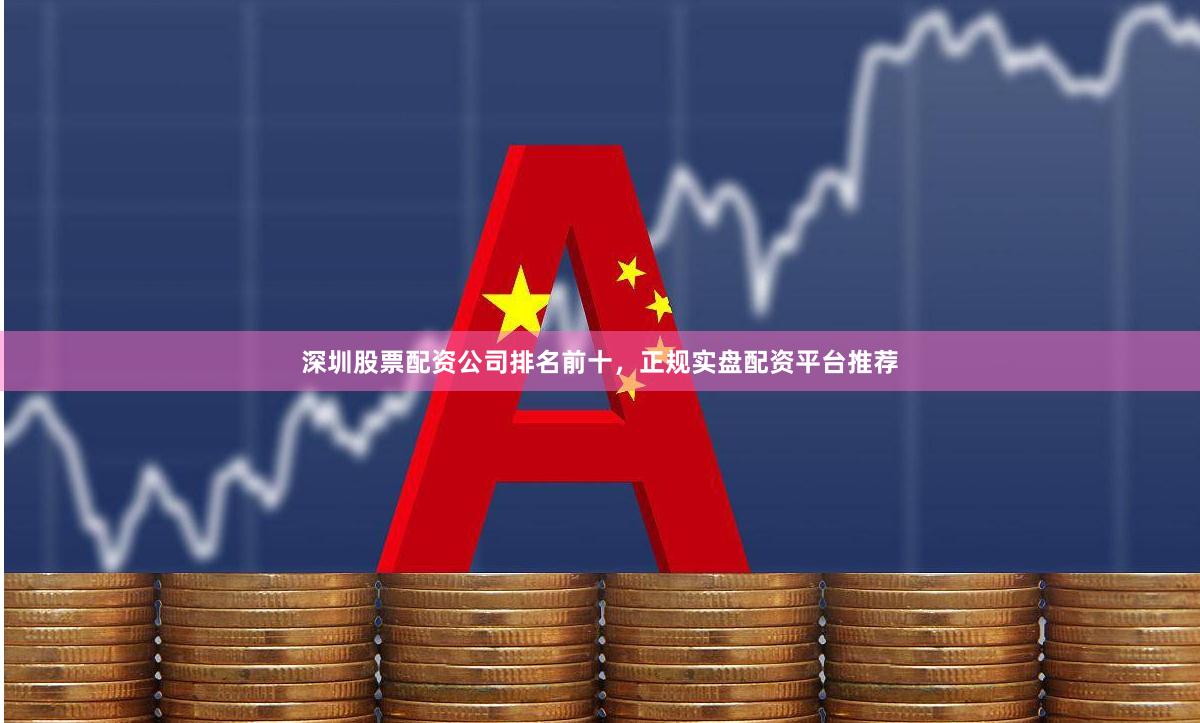 深圳股票配资公司排名前十，正规实盘配资平台推荐