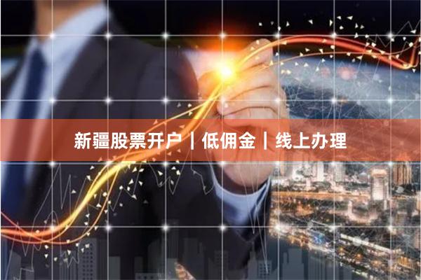 新疆股票开户｜低佣金｜线上办理