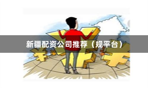 新疆配资公司推荐（规平台）