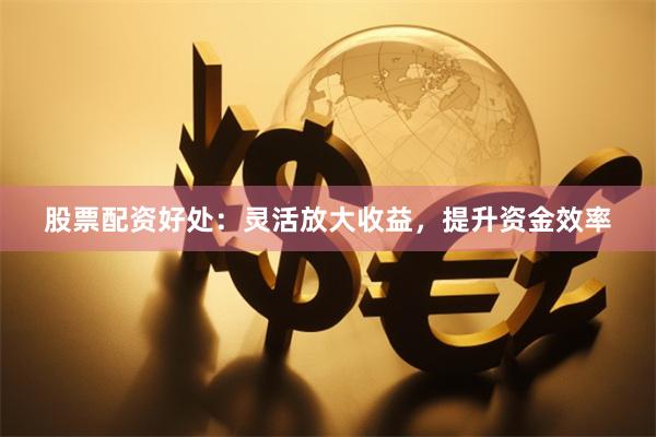 股票配资好处：灵活放大收益，提升资金效率